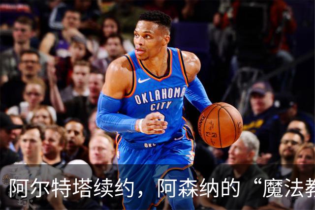 阿尔特塔续约，阿森纳的“魔法教练”又要施展新招了！