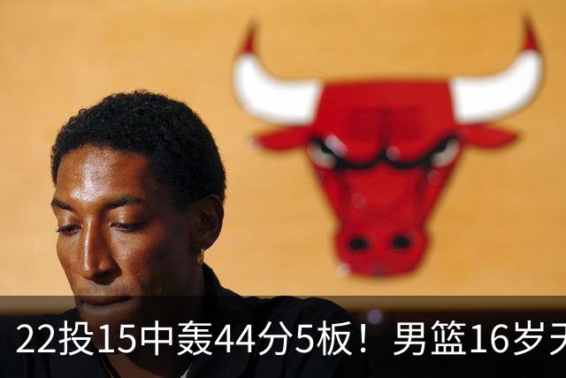 22投15中轰44分5板！男篮16岁天才杀疯了：2战已锁定未来核心？